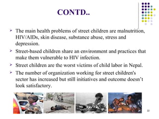 CONTD..
 The main health problems of street children are malnutrition,
HIV/AIDs, skin disease, substance abuse, stress and
depression.
 Street-based children share an environment and practices that
make them vulnerable to HIV infection.
 Street children are the worst victims of child labor in Nepal.
 The number of organization working for street children's
sector has increased but still initiatives and outcome doesn’t
look satisfactory.
22
 