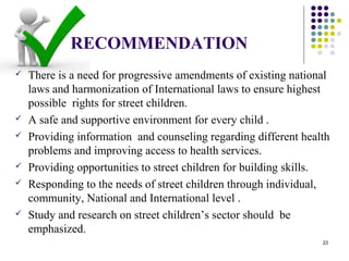 RECOMMENDATION
 There is a need for progressive amendments of existing national
laws and harmonization of International laws to ensure highest
possible rights for street children.
 A safe and supportive environment for every child .
 Providing information and counseling regarding different health
problems and improving access to health services.
 Providing opportunities to street children for building skills.
 Responding to the needs of street children through individual,
community, National and International level .
 Study and research on street children’s sector should be
emphasized.
23
 
