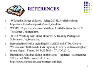 REFERENCES
1. Wikipedia. Street children. [cited 2014]; Available from:
http://en.wikipedia.org/wiki/Street_children.
2. WTMY. Nepal and the street children Available from: Nepal &
The Street Children.htm.
3. WHO. Working with street children: A Training Package on
Substance Use,Sexual and
4. Reproductive Health including HIV/AIDS and STDs. Geneva
Williams mf. Kathmandu kids Fighting to offer children a brighter
future Nepali Times. 01 JAN 2010 - 07 JAN 2010.
5. Humanium. Children living on the street. [updated 1st september
2011; cited 2014]; Available from:
http://www.humanium.org/en/street-children.
24
 