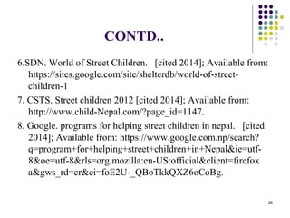 CONTD..
6.SDN. World of Street Children. [cited 2014]; Available from:
https://sites.google.com/site/shelterdb/world-of-street-
children-1
7. CSTS. Street children 2012 [cited 2014]; Available from:
http://www.child-Nepal.com/?page_id=1147.
8. Google. programs for helping street children in nepal. [cited
2014]; Available from: https://www.google.com.np/search?
q=program+for+helping+street+children+in+Nepal&ie=utf-
8&oe=utf-8&rls=org.mozilla:en-US:official&client=firefox
a&gws_rd=cr&ei=foE2U-_QBoTkkQXZ6oCoBg.
25
 