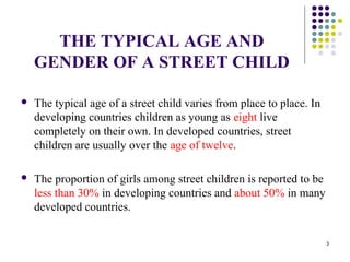 THE TYPICAL AGE AND
GENDER OF A STREET CHILD
 The typical age of a street child varies from place to place. In
developing countries children as young as eight live
completely on their own. In developed countries, street
children are usually over the age of twelve.
 The proportion of girls among street children is reported to be
less than 30% in developing countries and about 50% in many
developed countries.
3
 