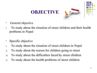 OBJECTIVE
• General objective
i. To study about the situation of street children and their health
problems in Nepal
• Specific objective
i. To study about the situation of street children in Nepal
ii. To study about the reason for children going to street
iii. To study about the difficulties faced by street children
iv. To study about the health problems of street children
4
 