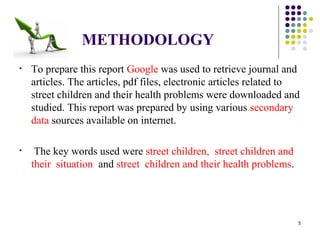 METHODOLOGY
• To prepare this report Google was used to retrieve journal and
articles. The articles, pdf files, electronic articles related to
street children and their health problems were downloaded and
studied. This report was prepared by using various secondary
data sources available on internet.
• The key words used were street children, street children and
their situation and street children and their health problems.
5
 