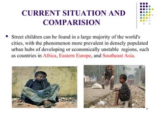 CURRENT SITUATION AND
COMPARISION
 Street children can be found in a large majority of the world's
cities, with the phenomenon more prevalent in densely populated
urban hubs of developing or economically unstable regions, such
as countries in Africa, Eastern Europe, and Southeast Asia.
6
 