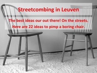 Streetcombing	
  in	
  Leuven	
  
The	
  best	
  ideas	
  our	
  out	
  there!	
  On	
  the	
  streets.	
  
Here	
  are	
  22	
  ideas	
  to	
  pimp	
  a	
  boring	
  chair.	
  
 