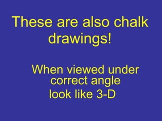 These are also chalk drawings! When viewed under correct angle look like 3-D