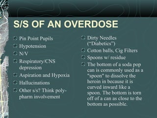 S/S OF AN OVERDOSE
Pin Point Pupils
Hypotension
N/V
Respiratory/CNS
depression
Aspiration and Hypoxia
Hallucinations
Other s/s? Think poly-
pharm involvement
Dirty Needles
(“Diabetics”)
Cotton balls, Cig Filters
Spoons w/ residue
The bottom of a soda pop
can is commonly used as a
"spoon" to dissolve the
heroin in because it is
curved inward like a
spoon. The bottom is torn
off of a can as close to the
bottom as possible.
 