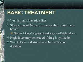 BASIC TREATMENT
Ventilation/stimulation first
Slow admin of Narcan, just enough to make them
breath
Narcan 0.4 mg-2 mg traditional, may need higher doses
High doses may be needed if drug is synthetic
Watch for re-sedation due to Narcan’s short
duration
 