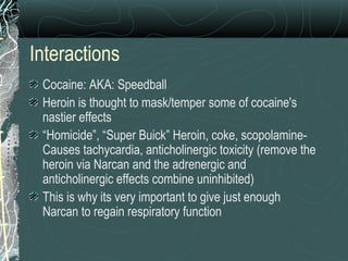 Interactions
Cocaine: AKA: Speedball
Heroin is thought to mask/temper some of cocaine's
nastier effects
“Homicide”, “Super Buick” Heroin, coke, scopolamine-
Causes tachycardia, anticholinergic toxicity (remove the
heroin via Narcan and the adrenergic and
anticholinergic effects combine uninhibited)
This is why its very important to give just enough
Narcan to regain respiratory function
 