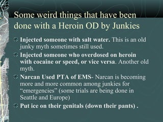 Some weird things that have been
done with a Heroin OD by Junkies
Injected someone with salt water. This is an old
junky myth sometimes still used.
Injected someone who overdosed on heroin
with cocaine or speed, or vice versa. Another old
myth.
Narcan Used PTA of EMS- Narcan is becoming
more and more common among junkies for
“emergencies” (some trials are being done in
Seattle and Europe)
Put ice on their genitals (down their pants) .
 
