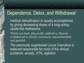 Dependence, Detox, and Withdrawal
medical detoxification is usually accomplished
by giving decreasing doses of a long-acting
opiate like methadone.
While not truly physically addictive, Heroin
withdrawal is clearly extremely uncomfortable
and painful.
The previously suppressed Locus Coeruleus is
believed responsible for most of the clinical
problems: anxiety, HTN, agitation
 