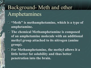 Background- Meth and other
Amphetamines
“Meth" is methamphetamine, which is a type of
amphetamine.
The chemical Methamphetamine is composed
of an amphetamine molecule with an additional
methyl group attached to its nitrogen (amine
group).
For Methamphetamine, the methyl allows it a
little better fat solubility and thus better
penetration into the brain.
 