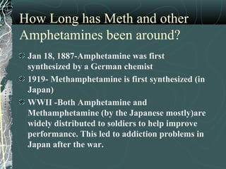 How Long has Meth and other
Amphetamines been around?
Jan 18, 1887-Amphetamine was first
synthesized by a German chemist
1919- Methamphetamine is first synthesized (in
Japan)
WWII -Both Amphetamine and
Methamphetamine (by the Japanese mostly)are
widely distributed to soldiers to help improve
performance. This led to addiction problems in
Japan after the war.
 