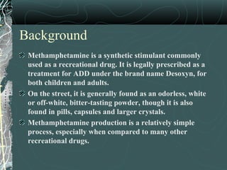 Background
Methamphetamine is a synthetic stimulant commonly
used as a recreational drug. It is legally prescribed as a
treatment for ADD under the brand name Desoxyn, for
both children and adults.
On the street, it is generally found as an odorless, white
or off-white, bitter-tasting powder, though it is also
found in pills, capsules and larger crystals.
Methamphetamine production is a relatively simple
process, especially when compared to many other
recreational drugs.
 
