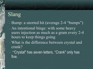 Slang
Bump: a snorted hit (average 2-4 “bumps”)
An intentional binge: with some heavy
users injection as much as a gram every 2-4
hours to keep things going
What is the difference between crystal and
crank?
“Crystal" has seven letters, “Crank" only has
five.
 