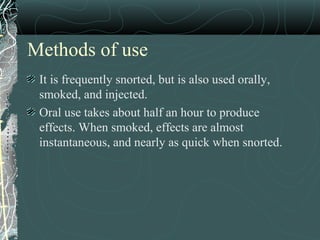 Methods of use
It is frequently snorted, but is also used orally,
smoked, and injected.
Oral use takes about half an hour to produce
effects. When smoked, effects are almost
instantaneous, and nearly as quick when snorted.
 