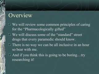 Overview
We will review some common principles of caring
for the “Pharmacologically gifted”
We will discuss some of the “standard” street
drugs that every paramedic should know.
There is no way we can be all inclusive in an hour
so bear with me.
And if you think this is going to be boring…try
researching it!
 