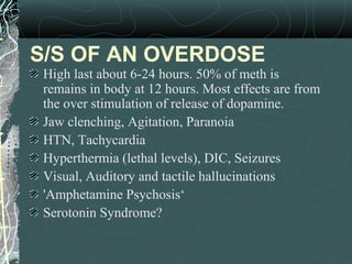 S/S OF AN OVERDOSE
High last about 6-24 hours. 50% of meth is
remains in body at 12 hours. Most effects are from
the over stimulation of release of dopamine.
Jaw clenching, Agitation, Paranoia
HTN, Tachycardia
Hyperthermia (lethal levels), DIC, Seizures
Visual, Auditory and tactile hallucinations
'Amphetamine Psychosis‘
Serotonin Syndrome?
 