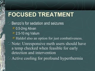 FOCUSED TREATMENT
Benzo’s for sedation and seizures
0.5-2mg Ativan
2.5-10 mg Valium
Haldol also an option for just combativeness.
Note: Unresponsive meth users should have
a temp checked when feasible for early
detection and intervention
Active cooling for profound hyperthermia
 