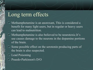 Long term effects
Methamphetamine is an anorexant, This is considered a
benefit for many light users, but in regular or heavy users
can lead to malnutrition.
Methamphetamine is also believed to be neurotoxic.It’s
use causes damage to the neurons in the dopamine portions
of the brain.
Some possible effect on the serotonin producing parts of
the brain is also suspected.
Lead Poisoning
Psuedo-Parkinson's D/O
 