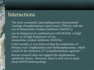 Interactions
The most commonly (and ambiguously) documented
warning of amphetamines (and ecstasy, PMA)is with the
use of Monoamine Oxidase Inhibitors (MAOI’s)
can be dangerous in combinations with MAOIs, at high
doses, or at high frequencies of use.
monoamine oxidase inhibitors (MAOIs)
Until recently, it was believed that the metabolites of
Parnate were Amphetamine and Methamphetamine, which
would fit the definition of "sympathomimetic agonists"
Recent research does not support the amphetamine
metabolite theory. However, there is still a lot to learn
about MAOI pharmacology.
 