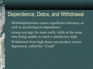 Dependence, Detox, and Withdrawal
Methamphetamine causes significant tolerance, as
well as psychological dependence
strong cravings for more meth, while at the same
time being unable to reach a satisfactory high
Withdrawal from high doses can produce severe
depression, called the “Crash”
 