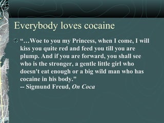 Everybody loves cocaine
“…Woe to you my Princess, when I come, I will
kiss you quite red and feed you till you are
plump. And if you are forward, you shall see
who is the stronger, a gentle little girl who
doesn't eat enough or a big wild man who has
cocaine in his body."
-- Sigmund Freud, On Coca
 