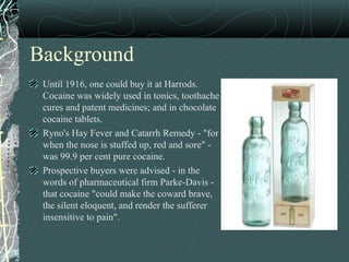 Background
Until 1916, one could buy it at Harrods.
Cocaine was widely used in tonics, toothache
cures and patent medicines; and in chocolate
cocaine tablets.
Ryno's Hay Fever and Catarrh Remedy - "for
when the nose is stuffed up, red and sore" -
was 99.9 per cent pure cocaine.
Prospective buyers were advised - in the
words of pharmaceutical firm Parke-Davis -
that cocaine "could make the coward brave,
the silent eloquent, and render the sufferer
insensitive to pain".
 