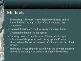 Methods
Freebasing: “freebase” either injected or heated and its
fumes inhaled through a pipe. Very Elaborate, very
dangerous
Smoked: Crack converted to smoke via direct flame
Chasing the dragon –as for heroin
Snorting:"snorted into the nose. This results in rapid
inhalation of the powder and cutting agents. Cocaine is
absorbed rapidly via the mucous membranes into the blood
stream.
Dabbing:a licked finger is coated with the powder and then
placed on the tongue or gums is an alternative method.
 