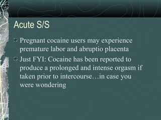 Acute S/S
Pregnant cocaine users may experience
premature labor and abruptio placenta
Just FYI: Cocaine has been reported to
produce a prolonged and intense orgasm if
taken prior to intercourse…in case you
were wondering
 