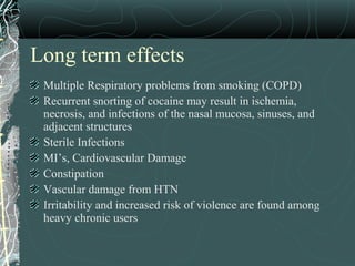 Long term effects
Multiple Respiratory problems from smoking (COPD)
Recurrent snorting of cocaine may result in ischemia,
necrosis, and infections of the nasal mucosa, sinuses, and
adjacent structures
Sterile Infections
MI’s, Cardiovascular Damage
Constipation
Vascular damage from HTN
Irritability and increased risk of violence are found among
heavy chronic users
 
