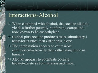 Interactions-Alcohol
When combined with alcohol, the cocaine alkaloid
yields a further potently reinforcing compound,
now known to be cocaethylene
alcohol plus cocaine produces more stimulatory l
behavior in mice than either drug alone
The combination appears to exert more
cardiovascular toxicity than either drug alone in
humans.
Alcohol appears to potentiate cocaine
hepatotoxicity in both humans and mice.
 