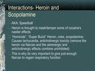 Interactions- Heroin and
Scopolamine
AKA: Speedball
Heroin is thought to mask/temper some of cocaine's
nastier effects
“Homicide”, “Super Buick” Heroin, coke, scopolamine-
Causes tachycardia, anticholinergic toxicity (remove the
heroin via Narcan and the adrenergic and
anticholinergic effects combine uninhibited)
This is why its very important to give just enough
Narcan to regain respiratory function
 