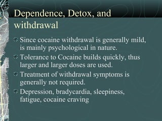 Dependence, Detox, and
withdrawal
Since cocaine withdrawal is generally mild,
is mainly psychological in nature.
Tolerance to Cocaine builds quickly, thus
larger and larger doses are used.
Treatment of withdrawal symptoms is
generally not required.
Depression, bradycardia, sleepiness,
fatigue, cocaine craving
 