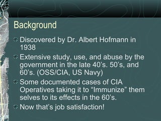 Background
Discovered by Dr. Albert Hofmann in
1938
Extensive study, use, and abuse by the
government in the late 40’s. 50’s, and
60’s. (OSS/CIA, US Navy)
Some documented cases of CIA
Operatives taking it to “Immunize” them
selves to its effects in the 60’s.
Now that’s job satisfaction!
 