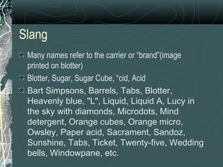 Slang
Many names refer to the carrier or “brand”(image
printed on blotter)
Blotter, Sugar, Sugar Cube, “cid, Acid
Bart Simpsons, Barrels, Tabs, Blotter,
Heavenly blue, "L", Liquid, Liquid A, Lucy in
the sky with diamonds, Microdots, Mind
detergent, Orange cubes, Orange micro,
Owsley, Paper acid, Sacrament, Sandoz,
Sunshine, Tabs, Ticket, Twenty-five, Wedding
bells, Windowpane, etc.
 