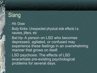 Slang
Hit- Dose
Body Kinks- Unexpected physical side effects I.e.
nausea, jitters, etc
Bad trip- A person on LSD who becomes
depressed, agitated, or confused may
experience these feelings in an overwhelming
manner that grows on itself.
LSD psychosis: The effects of LSD
exacerbate pre-existing psychological
problems for several days.
 