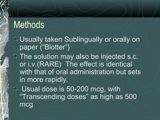 Methods
Usually taken Sublingually or orally on
paper (“Blotter”)
The solution may also be injected s.c.
or i.v.(RARE) The effect is identical
with that of oral administration but sets
in more rapidly.
Usual dose is 50-200 mcg, with
“Transcending doses” as high as 500
mcg
 