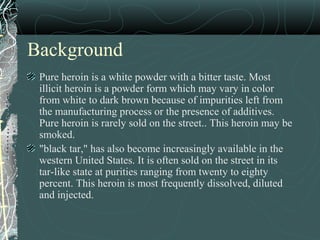 Background
Pure heroin is a white powder with a bitter taste. Most
illicit heroin is a powder form which may vary in color
from white to dark brown because of impurities left from
the manufacturing process or the presence of additives.
Pure heroin is rarely sold on the street.. This heroin may be
smoked.
"black tar," has also become increasingly available in the
western United States. It is often sold on the street in its
tar-like state at purities ranging from twenty to eighty
percent. This heroin is most frequently dissolved, diluted
and injected.
 