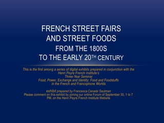 This is the first among a series of digital exhibits prepared in conjunction with the
Henri Peyre French Institute’s
Three-Year Seminar
Food, Power, Exchange and Identity: Food and Foodstuffs
in the French and Francophone Worlds
exhibit prepared by Francesca Canadé Sautman
Please comment on this exhibit by joining our online Forum of September 30, 1 to 7
PM, on the Henri Peyre French Institute Website
FRENCH STREET FAIRS
AND STREET FOODS
FROM THE 1800S
TO THE EARLY 20TH CENTURY
 