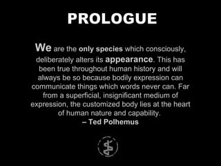 We  are the  only species  which consciously, deliberately alters its  appearance . This has been true throughout human history and will always be so because bodily expression can communicate things which words never can. Far from a superficial, insignificant medium of expression, the customized body lies at the heart of human nature and capability.  –  Ted Polhemus PROLOGUE 