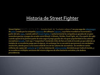 Historia de Street Fighter StreetFighter(ストリートファイター SutorītoFaitā?, lit. "Luchador callejero") es una saga de videojuegos de pelea creada por la compañía japonesa de software Capcom, cuya fama mundial se incrementó a partir del año 1991, cuando salió el StreetFighter II (anteriormente la compañía ya gozaba de un gran renombre gracias a juegos de arcade como Ghouls 'n Ghosts, Strider, Final Fight, etc.) Ya a partir de 1987 cuando apareció la primera parte de esta saga el juego gozaba de una gran popularidad en los salones recreativos (arcade, Coin-op o "maquinitas") teniendo miles de fans en todo el mundo ya que además se trataba de un excelente juego para la época, sin embargo fue su secuela la que provocó una verdadera revolución, dando paso a una nueva edad de oro de los salones de recreativas. Se vendieron varios millones de copias del cartucho y CD en los sistemas de videoconsolas domésticas por todo el mundo, y se sucedieron múltiples versiones del mismo (algunas de ellas bastante extrañas y de dudosa procedencia). 