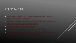 REFERÊNCIAS:
 http://www.arkade.com.br/street-fighter-completa-24-anos-
relembre-primeiro-game-serie/
 http://www.kotaku.com.br/street-fighter-onde-tudo-comecou/
 http://pt.wikipedia.org/wiki/Street_Fighter
 http://pt.wikipedia.org/wiki/Capcom
 http://www.fightersgeneration.com/games/sf.html
 http://www.techtudo.com.br/noticias/noticia/2012/03/especial-
a-historia-da-serie-street-fighter-parte-1.html
 