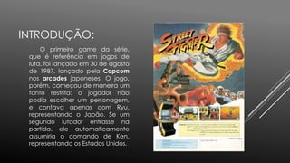 INTRODUÇÃO:
O primeiro game da série,
que é referência em jogos de
luta, foi lançado em 30 de agosto
de 1987, lançado pela Capcom
nos arcades japoneses. O jogo,
porém, começou de maneira um
tanto restrita: o jogador não
podia escolher um personagem,
e contava apenas com Ryu,
representando o Japão. Se um
segundo lutador entrasse na
partida, ele automaticamente
assumiria o comando de Ken,
representando os Estados Unidos.
 