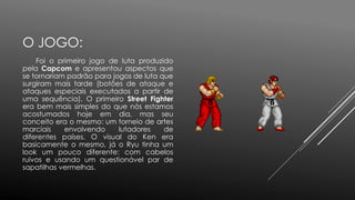 O JOGO:
Foi o primeiro jogo de luta produzido
pela Capcom e apresentou aspectos que
se tornariam padrão para jogos de luta que
surgiram mais tarde (botões de ataque e
ataques especiais executados a partir de
uma sequência). O primeiro Street Fighter
era bem mais simples do que nós estamos
acostumados hoje em dia, mas seu
conceito era o mesmo: um torneio de artes
marciais envolvendo lutadores de
diferentes países. O visual do Ken era
basicamente o mesmo, já o Ryu tinha um
look um pouco diferente: com cabelos
ruivos e usando um questionável par de
sapatilhas vermelhas.
 