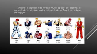 Embora o jogador não tivesse muita opção de escolha, o
computador controlava vários outros lutadores. Sagat era o boss
desse jogo.
 
