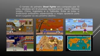 O torneio do primeiro Street Fighter era composto por 10
lutas, divididas em 8 lutadores representando Japão, Estados
Unidos, China, Inglaterra e a Tailândia. Entre as lutas, o
tradicional aviãozinho sobrevoando o mapa aparecia para
levar o jogador ao seu próximo destino.
 