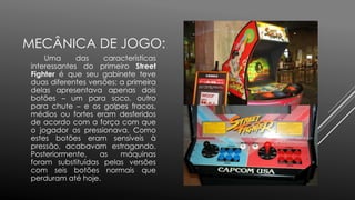 MECÂNICA DE JOGO:
Uma das características
interessantes do primeiro Street
Fighter é que seu gabinete teve
duas diferentes versões: a primeira
delas apresentava apenas dois
botões – um para soco, outro
para chute – e os golpes fracos,
médios ou fortes eram desferidos
de acordo com a força com que
o jogador os pressionava. Como
estes botões eram sensíveis à
pressão, acabavam estragando.
Posteriormente, as máquinas
foram substituídas pelas versões
com seis botões normais que
perduram até hoje.
 