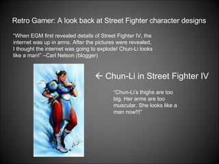 Retro Gamer: A look back at Street Fighter character designs “ When EGM first revealed details of Street Fighter IV, the internet was up in arms. After the pictures were revealed, I thought the internet was going to explode! Chun-Li looks like a man!” –Carl Nelson (blogger) “ Chun-Li’s thighs are too big. Her arms are too muscular. She looks like a man now!!!”     Chun-Li in Street Fighter IV 