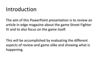 IntroductionThe aim of this PowerPoint presentation is to review an article in edge magazine about the game Street Fighter IV and to also focus on the game itself.This will be accomplished by evaluating the different aspects of review and game alike and showing what is happening.